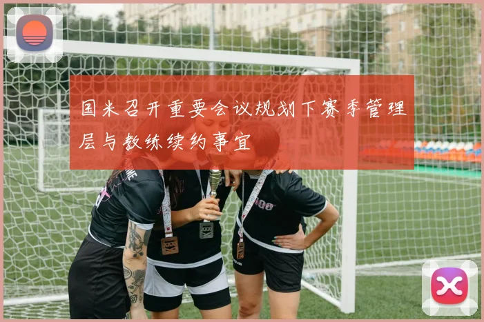 国米召开重要会议规划下赛季管理层与教练续约事宜