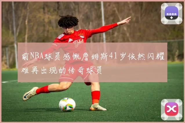 前NBA球员感慨詹姆斯41岁依然闪耀难再出现的传奇球员