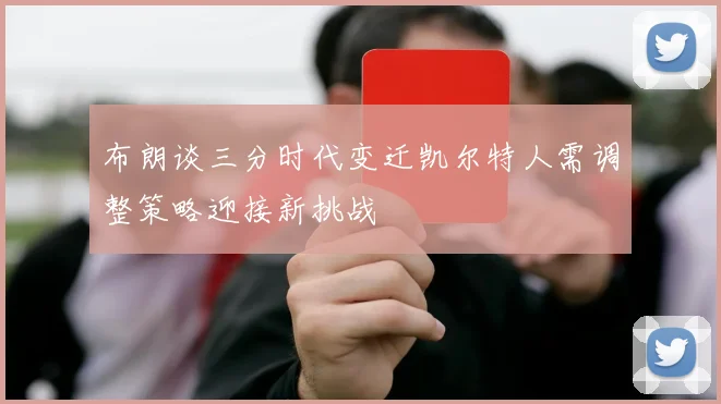 布朗谈三分时代变迁凯尔特人需调整策略迎接新挑战