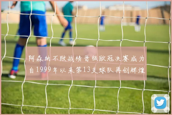 阿森纳不败战绩晋级欧冠决赛成为自1999年以来第13支球队再创辉煌