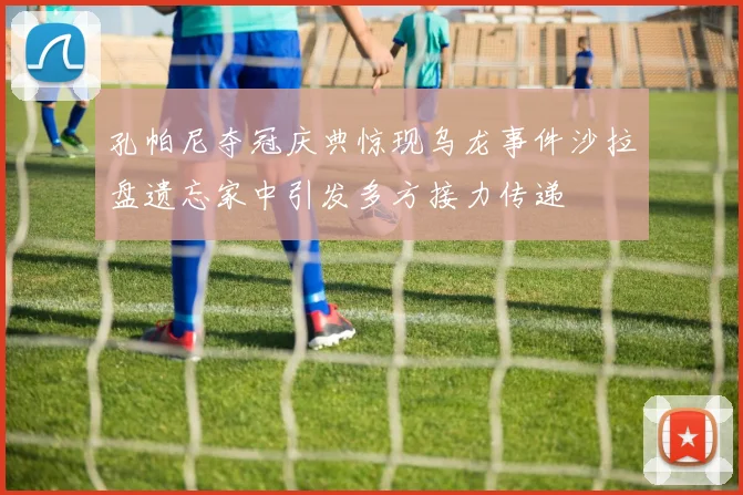 孔帕尼夺冠庆典惊现乌龙事件沙拉盘遗忘家中引发多方接力传递