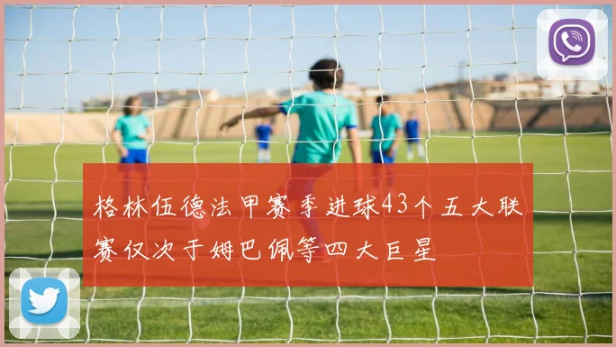 格林伍德法甲赛季进球43个五大联赛仅次于姆巴佩等四大巨星