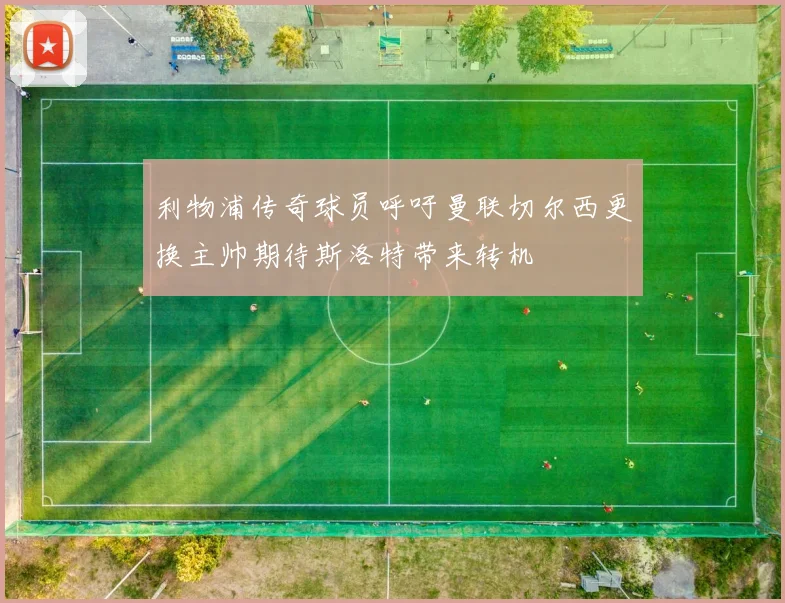 利物浦传奇球员呼吁曼联切尔西更换主帅期待斯洛特带来转机