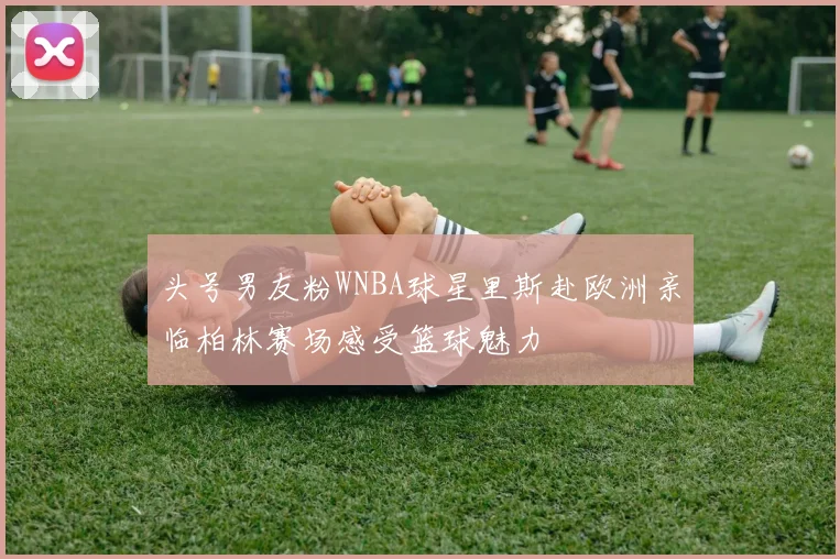 头号男友粉WNBA球星里斯赴欧洲亲临柏林赛场感受篮球魅力